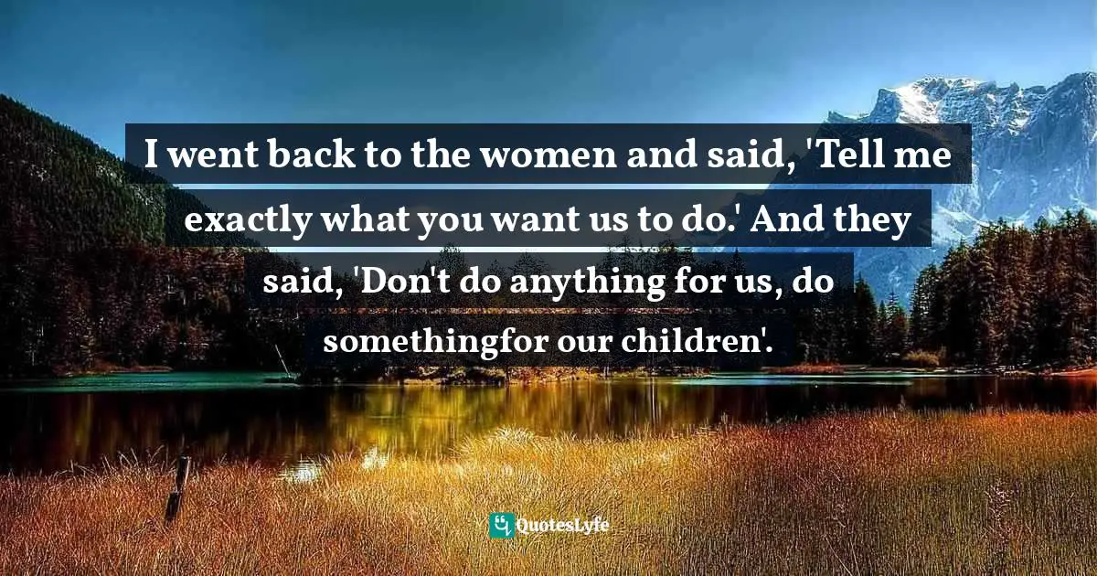 I went back to the women and said, 'Tell me exactly what you want us to do.' And they said, 'Don't do anything for us, do somethingfor our children'.
