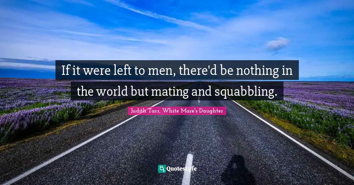 If it were left to men, there'd be nothing in the world but mating and squabbling.