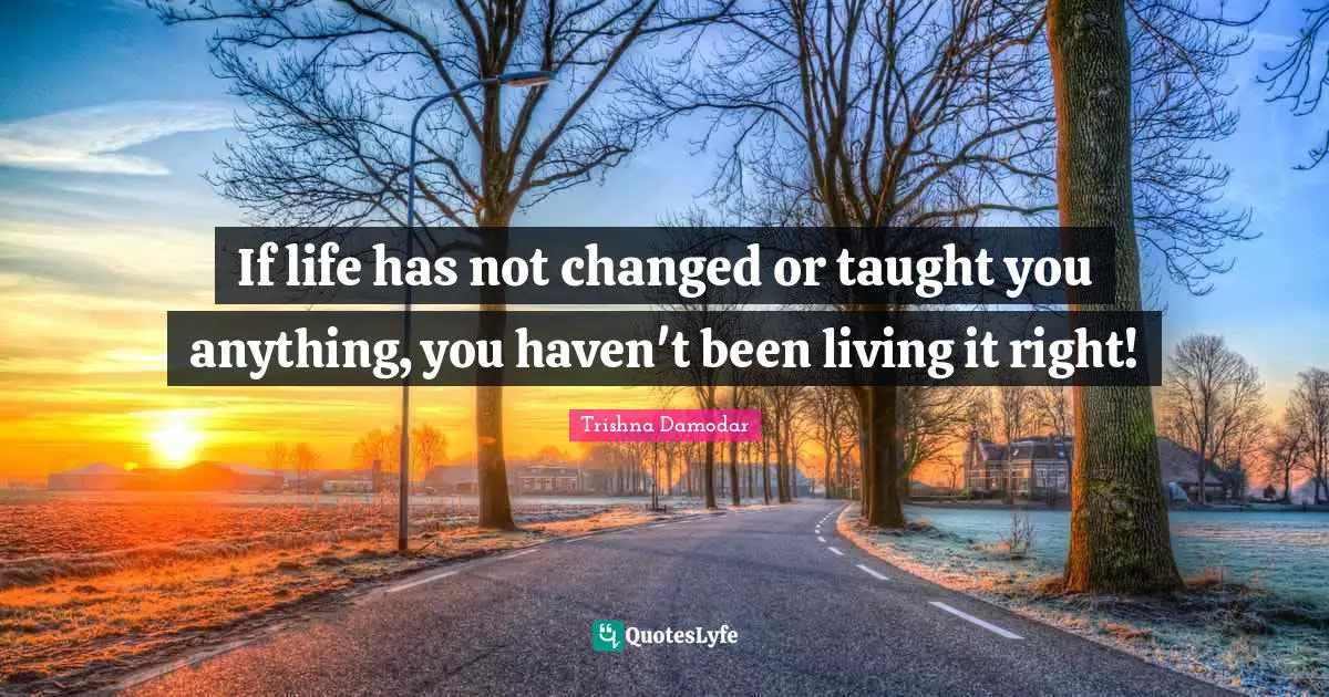 If life has not changed or taught you anything, you haven't been living it right!