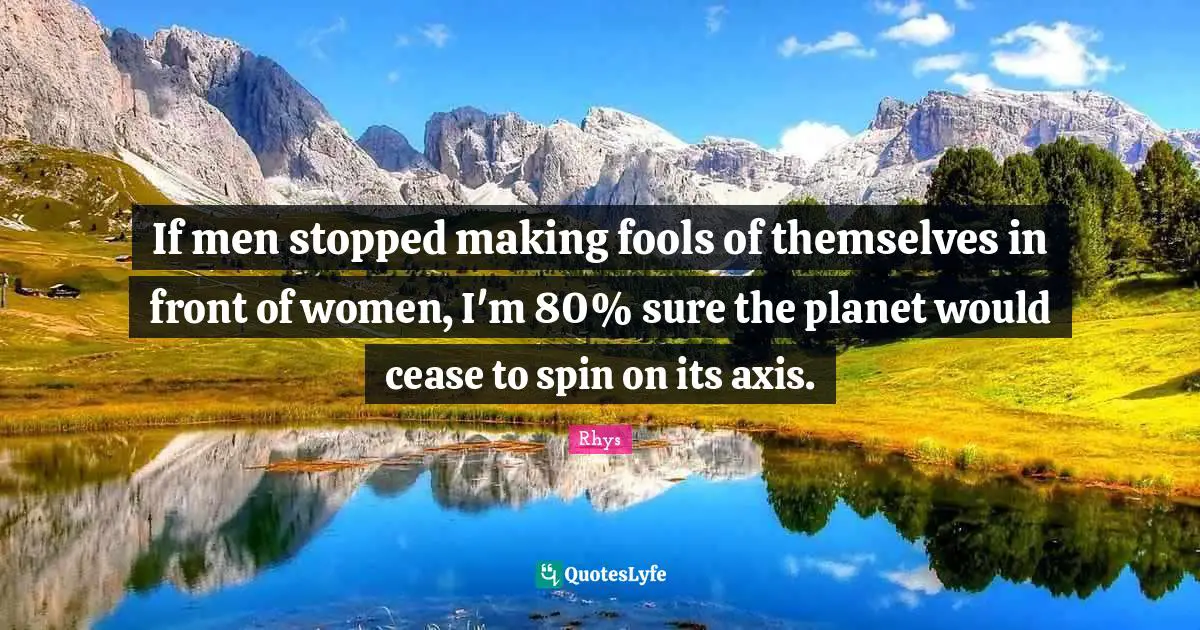 If men stopped making fools of themselves in front of women, I'm 80% sure the planet would cease to spin on its axis.