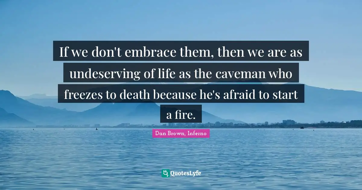 If we don't embrace them, then we are as undeserving of life as the caveman who freezes to death because he's afraid to start a fire.