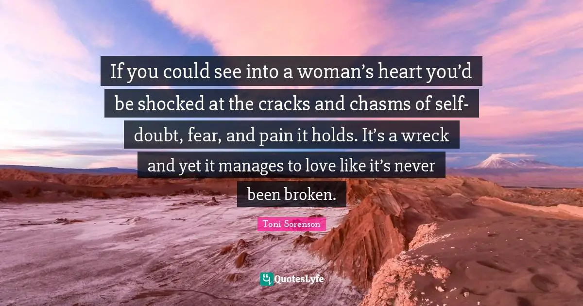 If you could see into a woman’s heart you’d be shocked at the cracks and chasms of self-doubt, fear, and pain it holds. It’s a wreck and yet it manages to love like it’s never been broken.