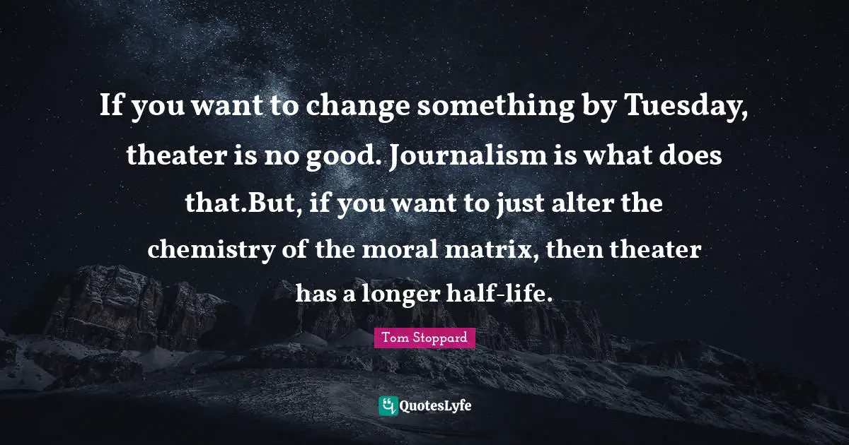 If you want to change something by Tuesday, theater is no good. Journalism is what does that.But, if you want to just alter the chemistry of the moral matrix, then theater has a longer half-life.