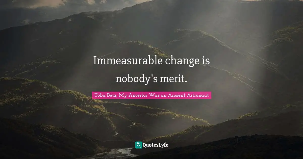 Immeasurable change is nobody's merit.