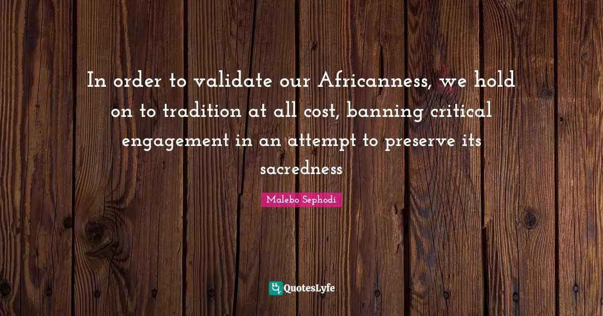 Malebo Sephodi Quotes: "In order to validate our Africanness, we hold on to tradition at all cost, banning critical engagement in an attempt to preserve its sacredness"