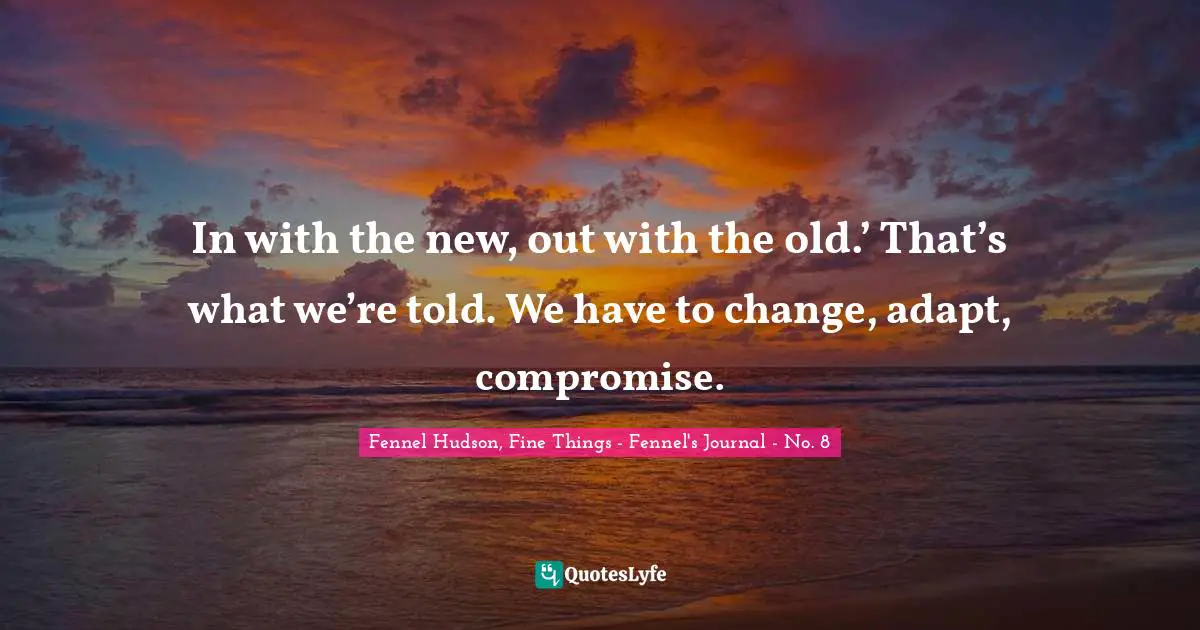 In with the new, out with the old.’ That’s what we’re told. We have to change, adapt, compromise.