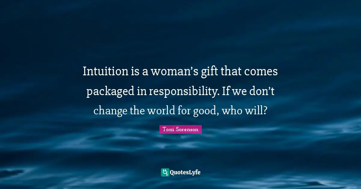 Intuition is a woman’s gift that comes packaged in responsibility. If we don’t change the world for good, who will?