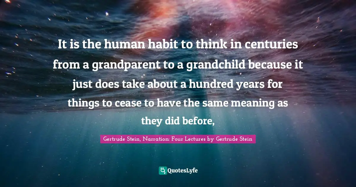 It is the human habit to think in centuries from a grandparent to a grandchild because it just does take about a hundred years for things to cease to have the same meaning as they did before, 