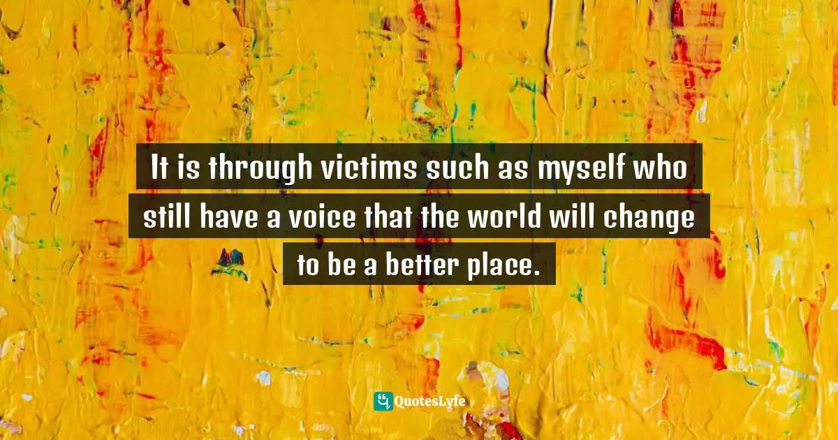 It is through victims such as myself who still have a voice that the world will change to be a better place.