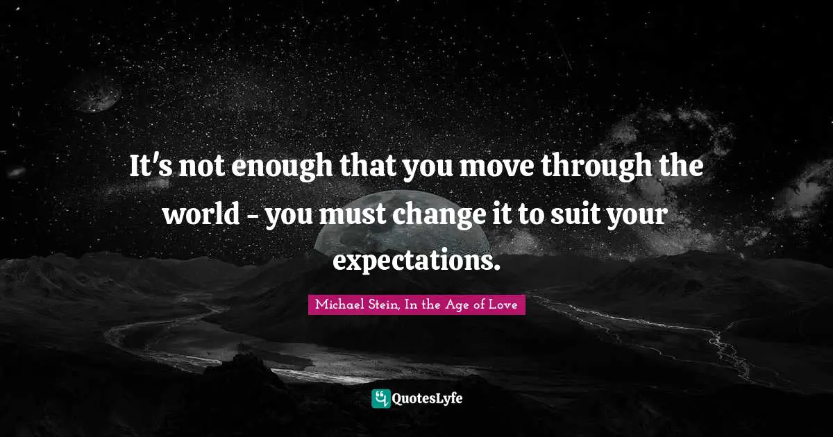 It's not enough that you move through the world - you must change it to suit your expectations.