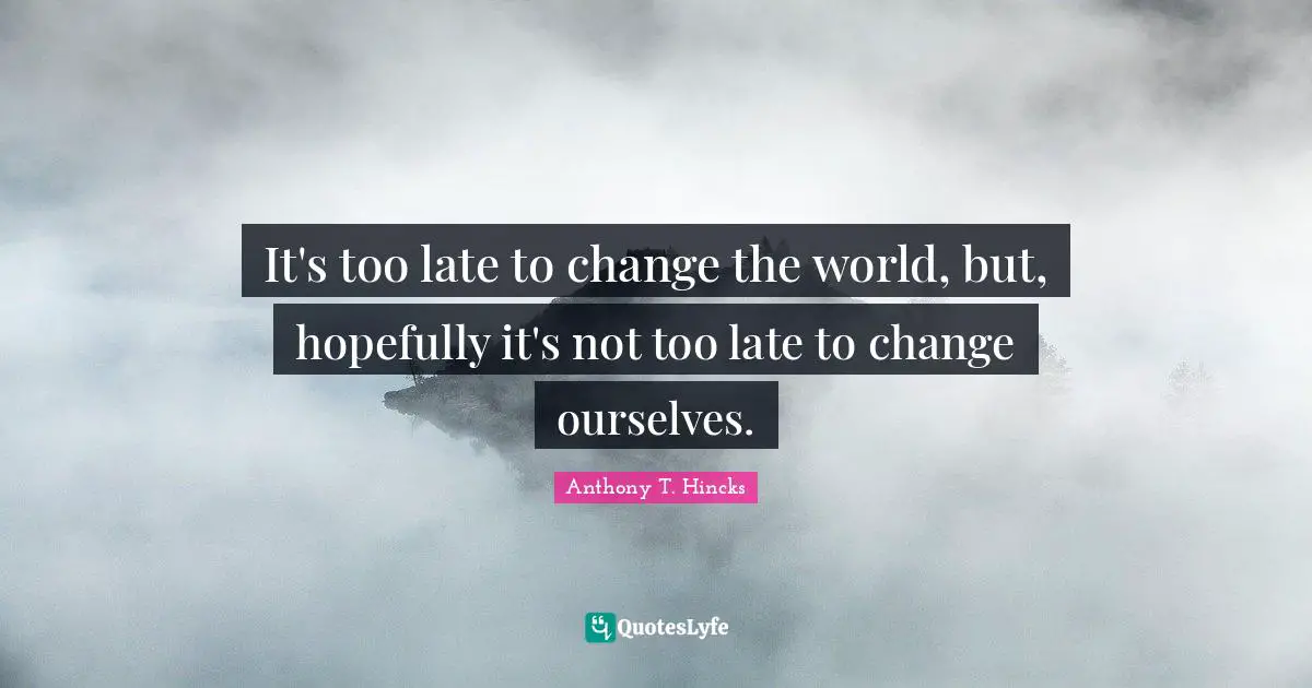 It's too late to change the world, but, hopefully it's not too late to change ourselves.
