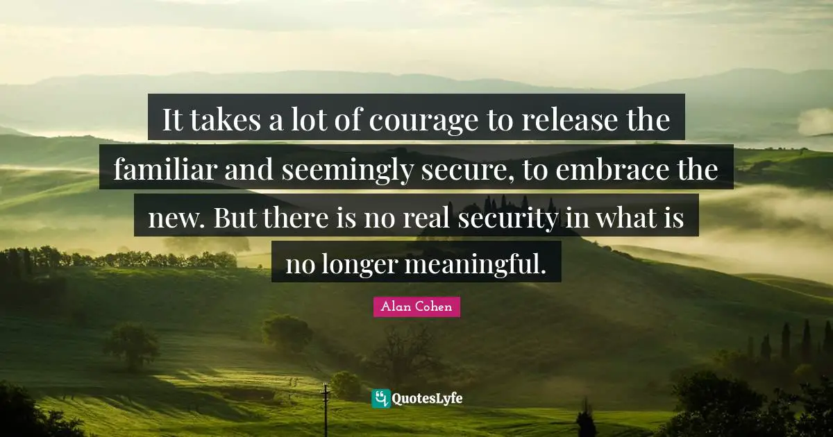 It takes a lot of courage to release the familiar and seemingly secure, to embrace the new. But there is no real security in what is no longer meaningful.