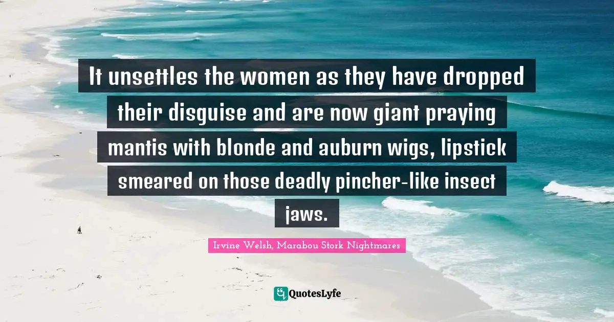 It unsettles the women as they have dropped their disguise and are now giant praying mantis with blonde and auburn wigs, lipstick smeared on those deadly pincher-like insect jaws.