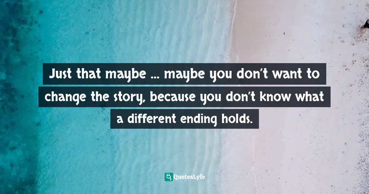 Just that maybe … maybe you don’t want to change the story, because you don’t know what a different ending holds.