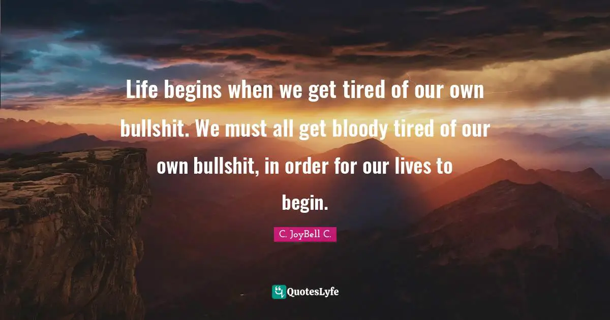 Life begins when we get tired of our own bullshit. We must all get bloody tired of our own bullshit, in order for our lives to begin.