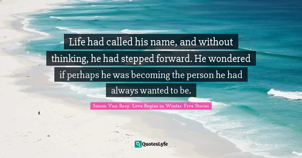 Life had called his name, and without thinking, he had stepped forward. He wondered if perhaps he was becoming the person he had always wanted to be.