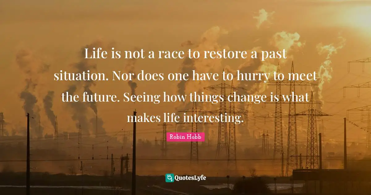 Life is not a race to restore a past situation. Nor does one have to hurry to meet the future. Seeing how things change is what makes life interesting.