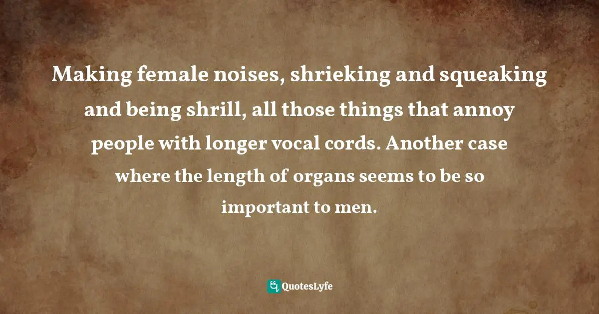 Making female noises, shrieking and squeaking and being shrill, all those things that annoy people with longer vocal cords. Another case where the length of organs seems to be so important to men.