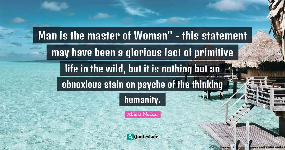 Man is the master of Woman" - this statement may have been a glorious fact of primitive life in the wild, but it is nothing but an obnoxious stain on psyche of the thinking humanity.