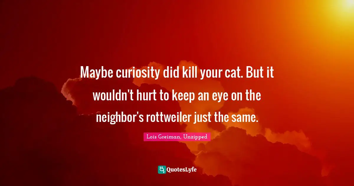 Maybe curiosity did kill your cat. But it wouldn't hurt to keep an eye on the neighbor's rottweiler just the same.