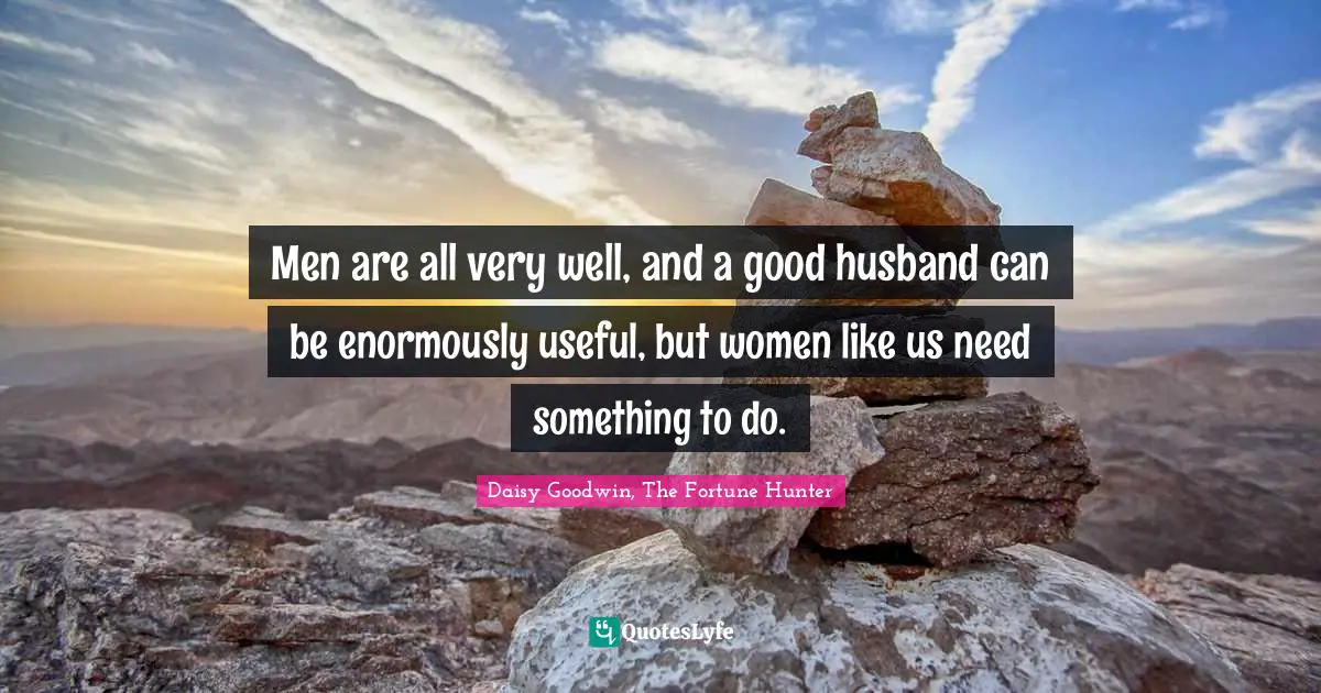 Men are all very well, and a good husband can be enormously useful, but women like us need something to do.