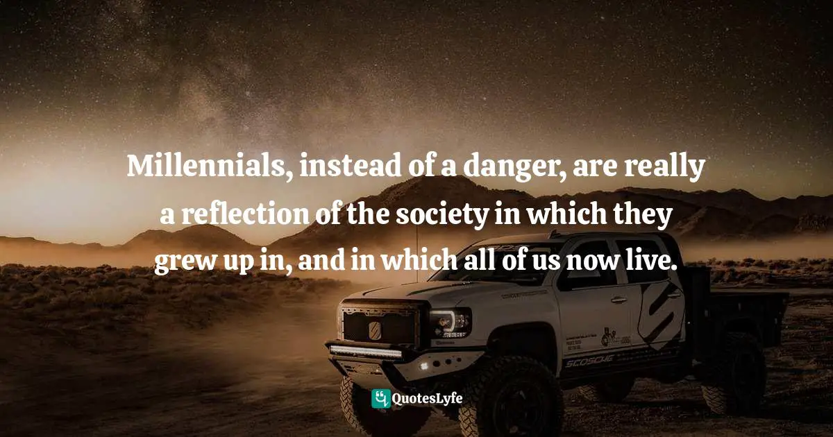 Millennials, instead of a danger, are really a reflection of the society in which they grew up in, and in which all of us now live.