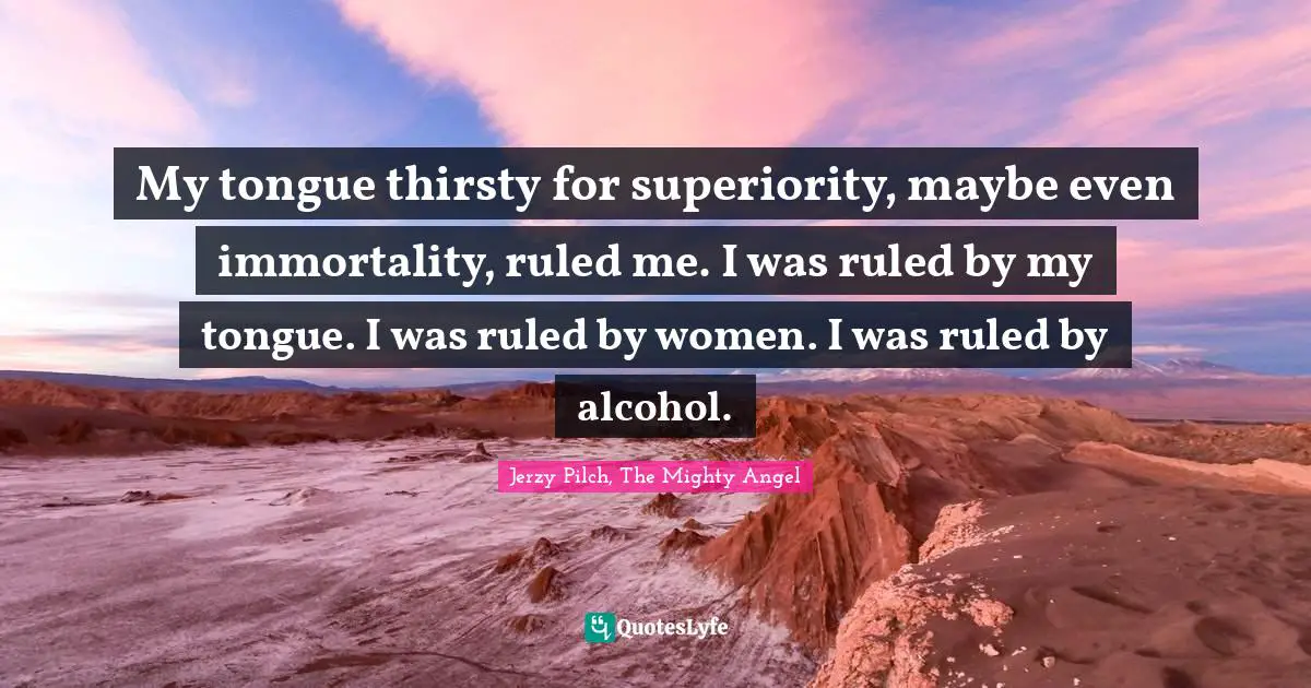 My tongue thirsty for superiority, maybe even immortality, ruled me. I was ruled by my tongue. I was ruled by women. I was ruled by alcohol.