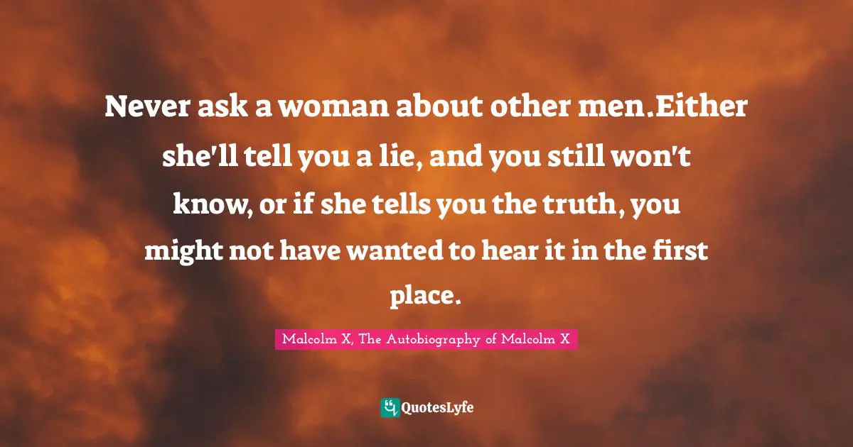 Never ask a woman about other men.Either she'll tell you a lie, and you still won't know, or if she tells you the truth, you might not have wanted to hear it in the first place.