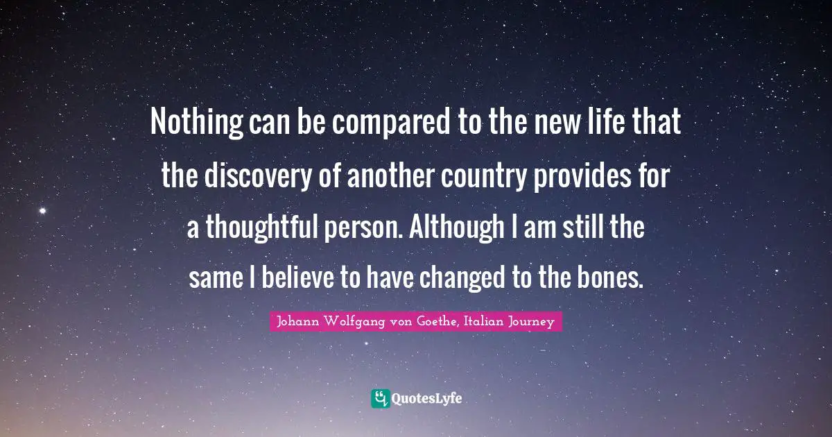 Nothing can be compared to the new life that the discovery of another country provides for a thoughtful person. Although I am still the same I believe to have changed to the bones.