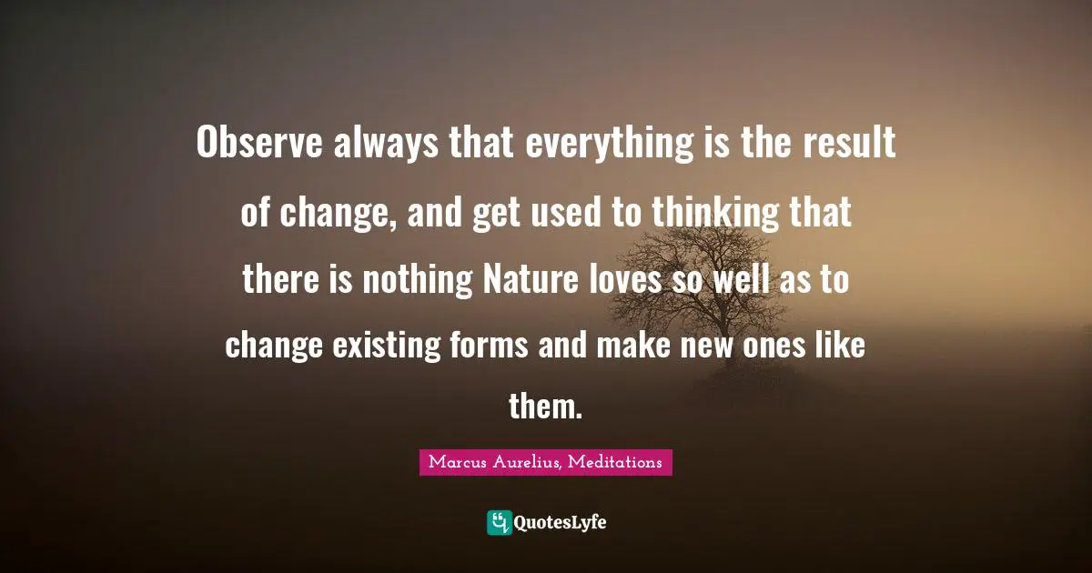 Observe always that everything is the result of change, and get used to thinking that there is nothing Nature loves so well as to change existing forms and make new ones like them.