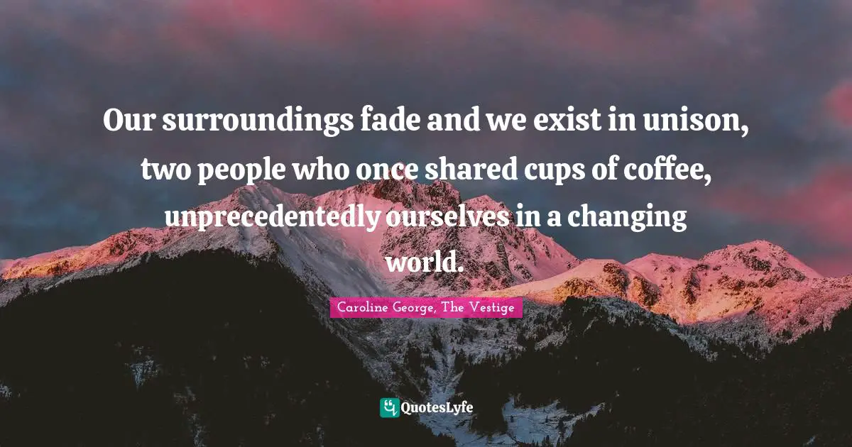 Our surroundings fade and we exist in unison, two people who once shared cups of coffee, unprecedentedly ourselves in a changing world.
