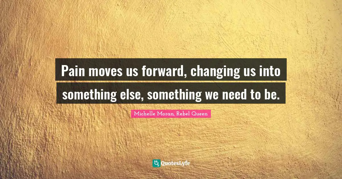 Pain moves us forward, changing us into something else, something we need to be.