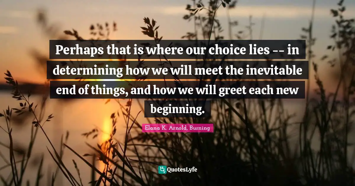 Perhaps that is where our choice lies -- in determining how we will meet the inevitable end of things, and how we will greet each new beginning.