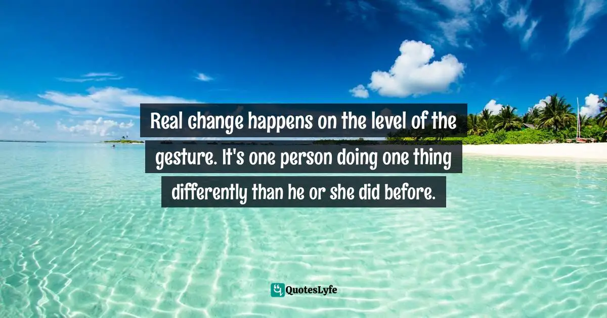 Cheryl Strayed, Tiny Beautiful Things: Advice On Love And Life From Dear Sugar Quotes: "Real change happens on the level of the gesture. It's one person doing one thing differently than he or she did before."