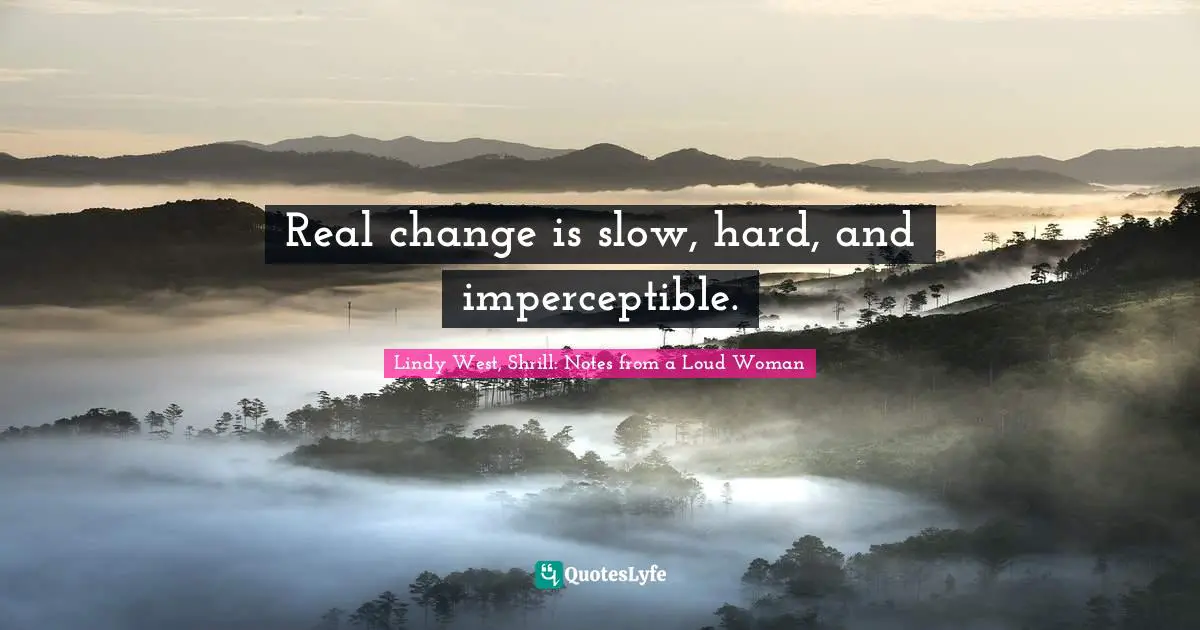 Real change is slow, hard, and imperceptible.
