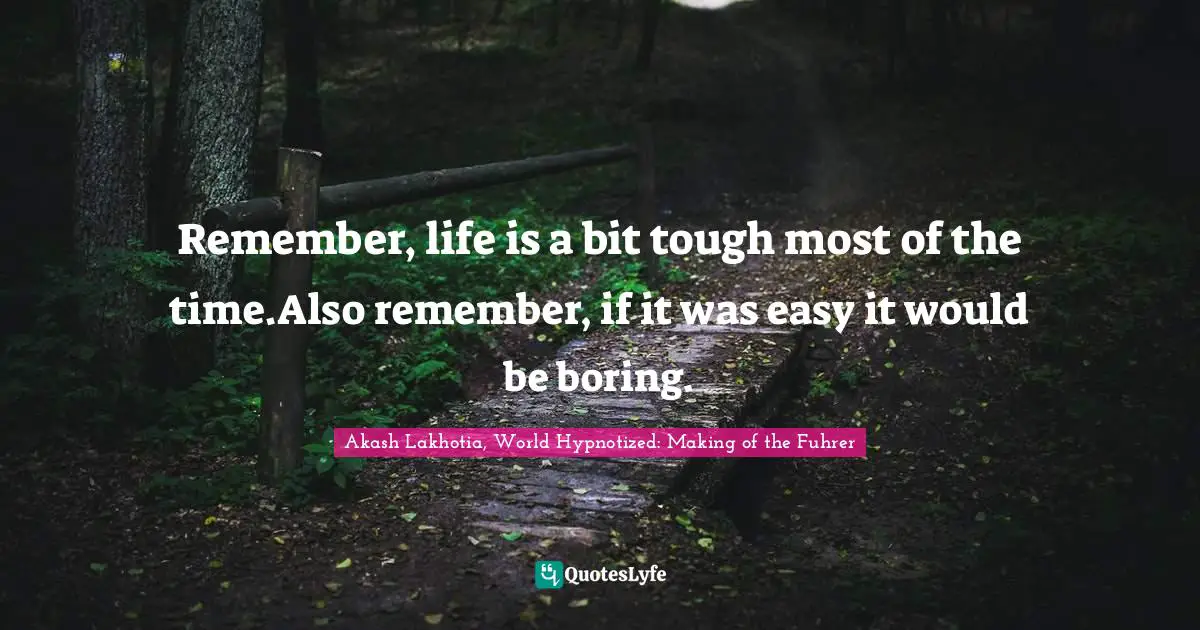 Remember, life is a bit tough most of the time.Also remember, if it was easy it would be boring.