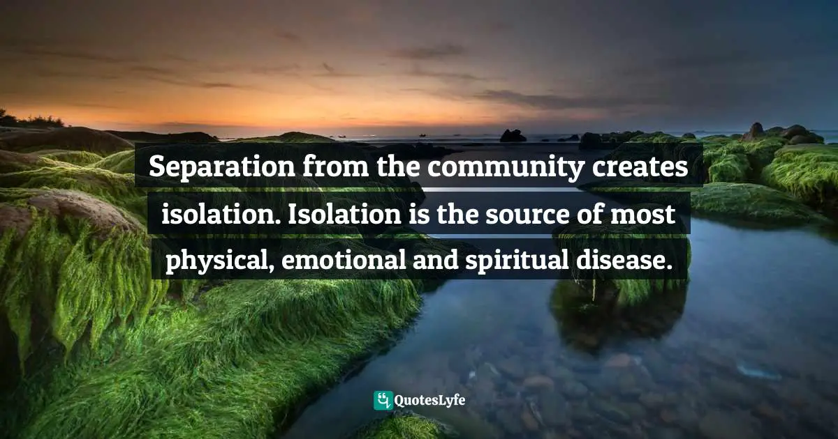 Separation from the community creates isolation. Isolation is the source of most physical, emotional and spiritual disease.