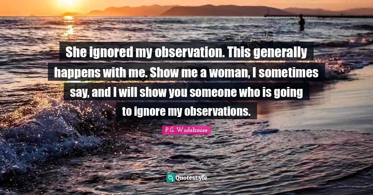 She ignored my observation. This generally happens with me. Show me a woman, I sometimes say, and I will show you someone who is going to ignore my observations.