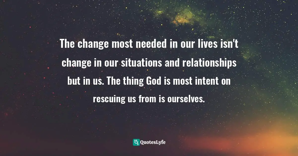 The change most needed in our lives isn't change in our situations and relationships but in us. The thing God is most intent on rescuing us from is ourselves.
