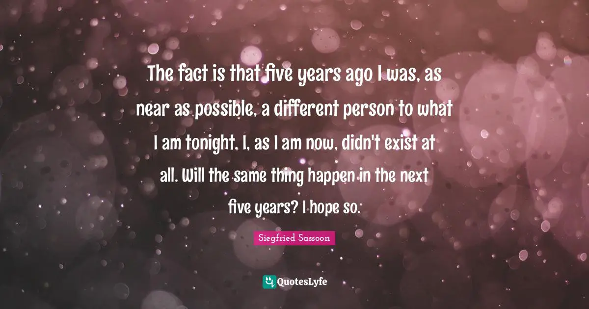 Siegfried Sassoon Quotes: "The fact is that five years ago I was, as near as possible, a different person to what I am tonight. I, as I am now, didn't exist at all. Will the same thing happen in the next five years? I hope so."