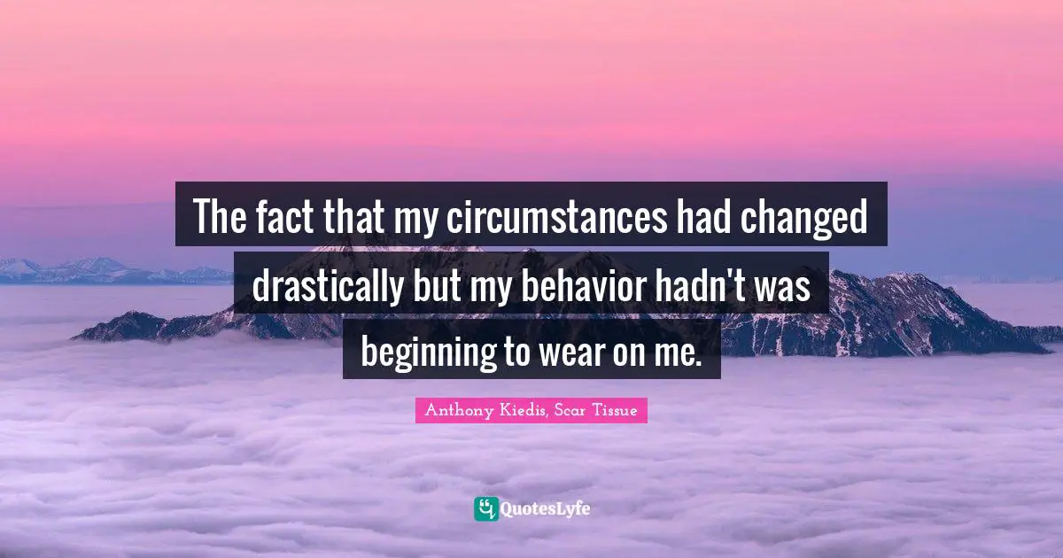 Anthony Kiedis, Scar Tissue Quotes: "The fact that my circumstances had changed drastically but my behavior hadn't was beginning to wear on me."