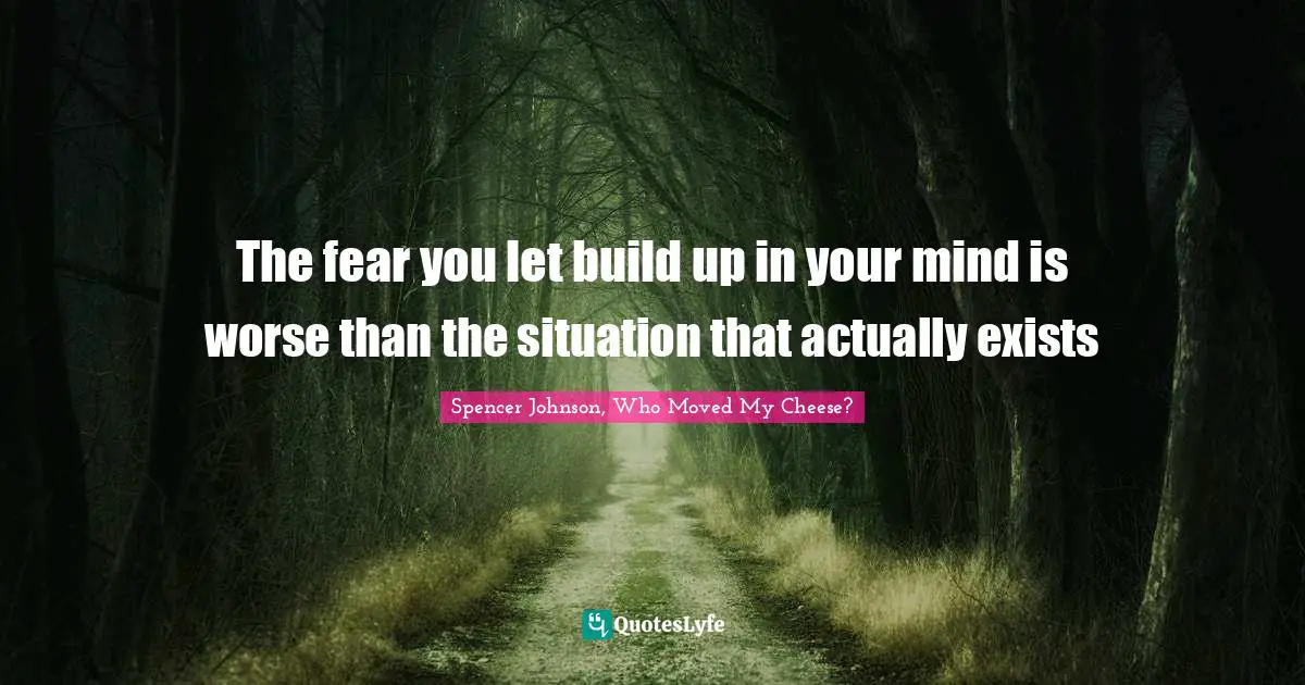 The fear you let build up in your mind is worse than the situation that actually exists