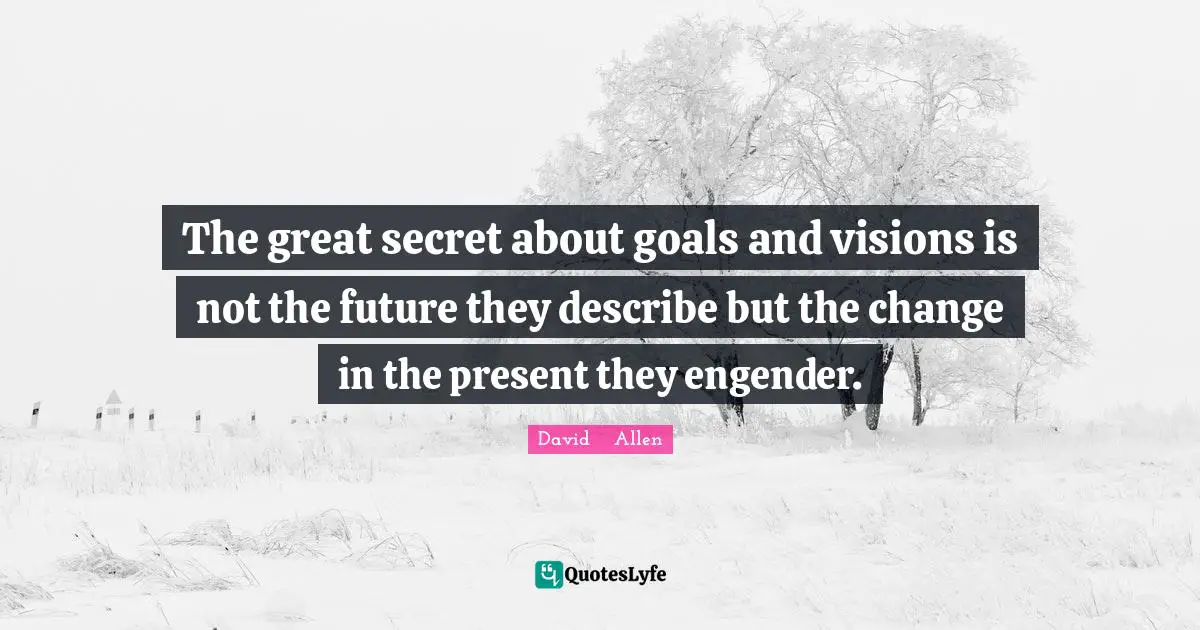 The great secret about goals and visions is not the future they describe but the change in the present they engender.