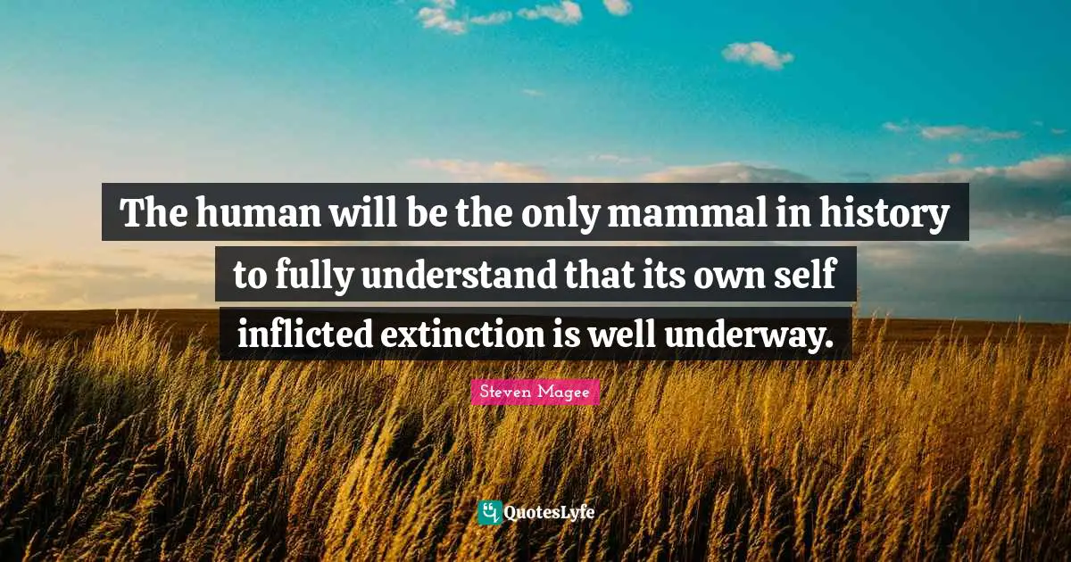 The human will be the only mammal in history to fully understand that its own self inflicted extinction is well underway.