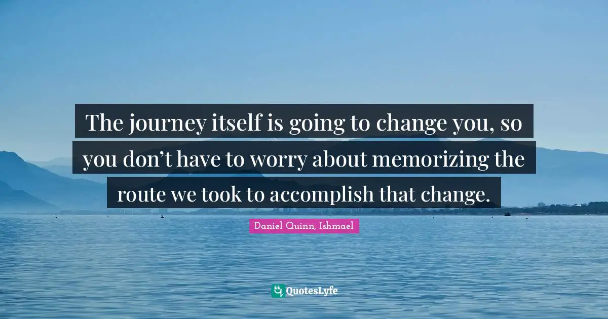 The journey itself is going to change you, so you don’t have to worry about memorizing the route we took to accomplish that change.