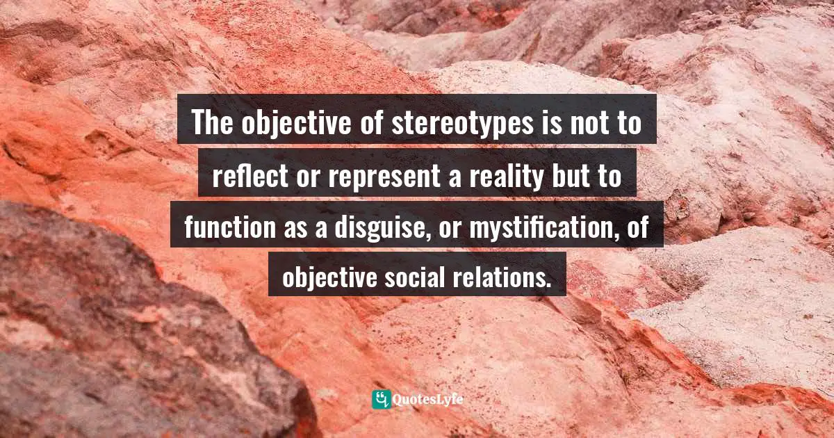 The objective of stereotypes is not to reflect or represent a reality but to function as a disguise, or mystification, of objective social relations.