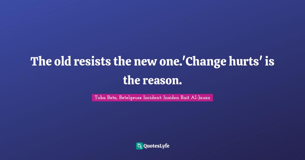 The old resists the new one.'Change hurts' is the reason.