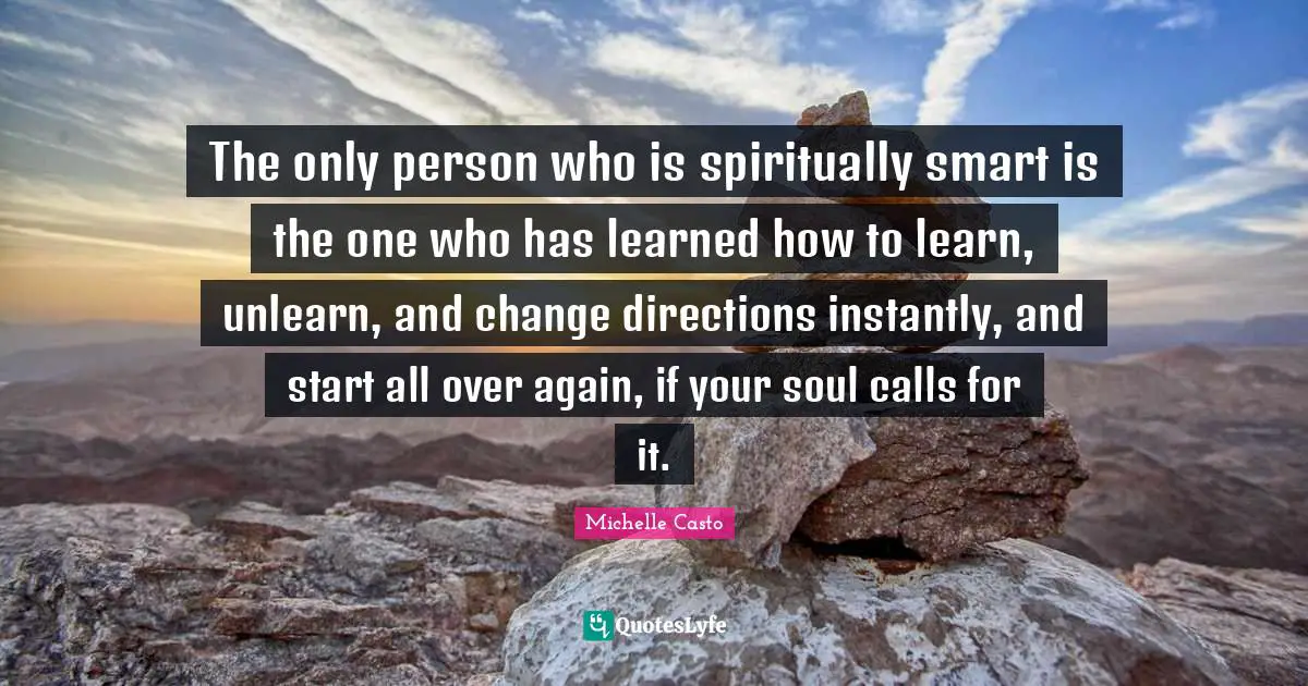 The only person who is spiritually smart is the one who has learned how to learn, unlearn, and change directions instantly, and start all over again, if your soul calls for it.