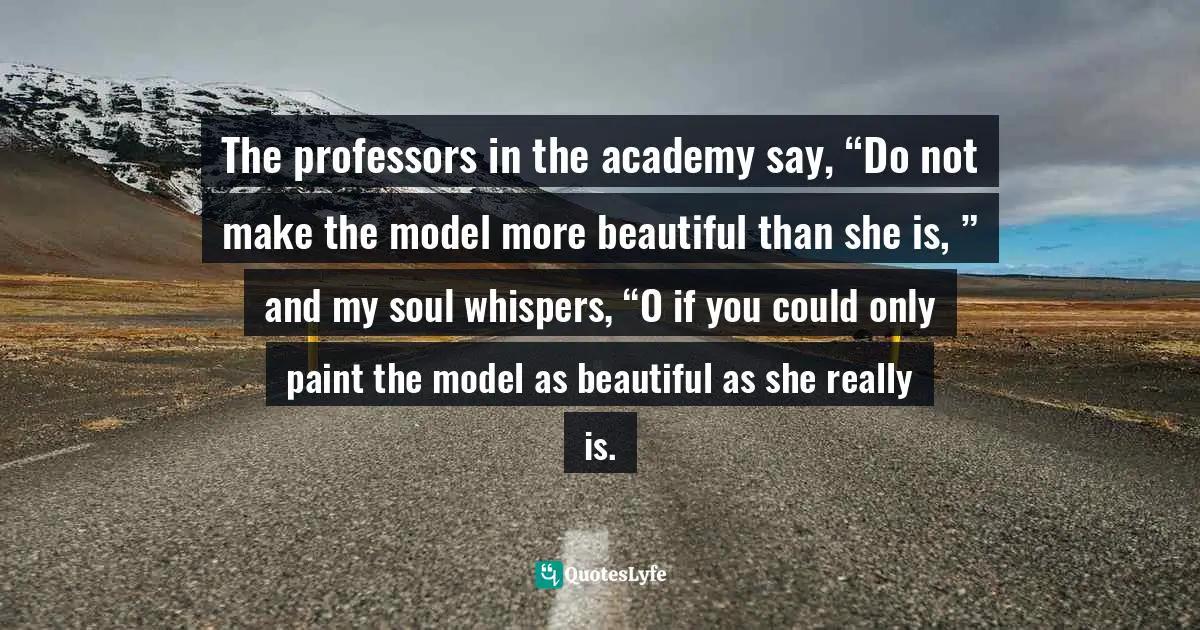 Kahlil Gibran, Beloved Prophet: The Love Letters Of Kahlil Gibran And Mary Haskell, And Her Private Journal Quotes: "The professors in the academy say, “Do not make the model more beautiful than she is, ” and my soul whispers, “O if you could only paint the model as beautiful as she really is."