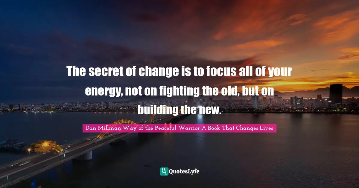 The secret of change is to focus all of your energy, not on fighting the old, but on building the new.